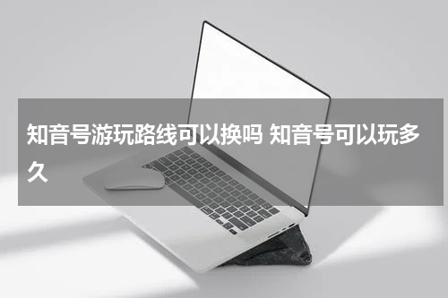 知音号游玩路线可以换吗 知音号可以玩多久