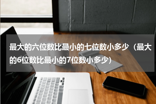 最大的六位数比最小的七位数小多少（最大的6位数比最小的7位数小多少）