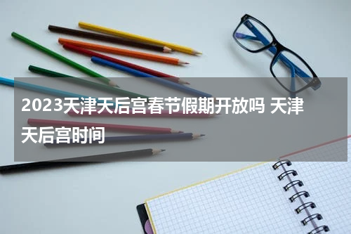 2023天津天后宫春节假期开放吗 天津天后宫时间
