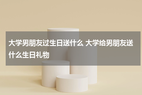 大学男朋友过生日送什么 大学给男朋友送什么生日礼物
