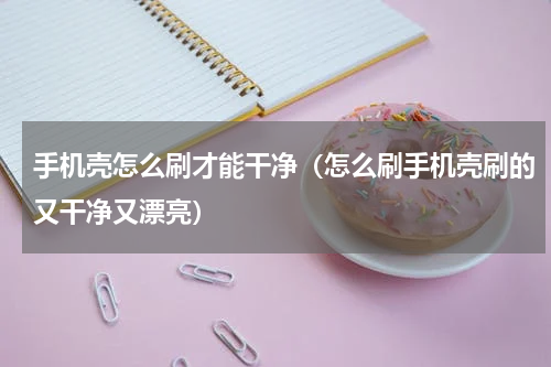 手机壳怎么刷才能干净（怎么刷手机壳刷的又干净又漂亮）