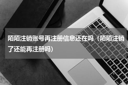 陌陌注销账号再注册信息还在吗（陌陌注销了还能再注册吗）