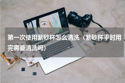 第一次使用紫砂杯怎么清洗（紫砂杯平时用完需要清洗吗）