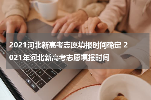2021河北新高考志愿填报时间确定 2021年河北新高考志愿填报时间