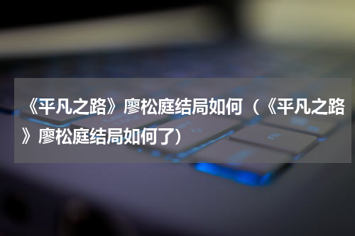 《平凡之路》廖松庭结局如何（《平凡之路》廖松庭结局如何了）