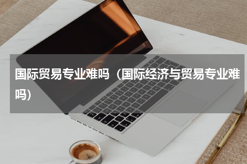 国际贸易专业难吗（国际经济与贸易专业难吗）