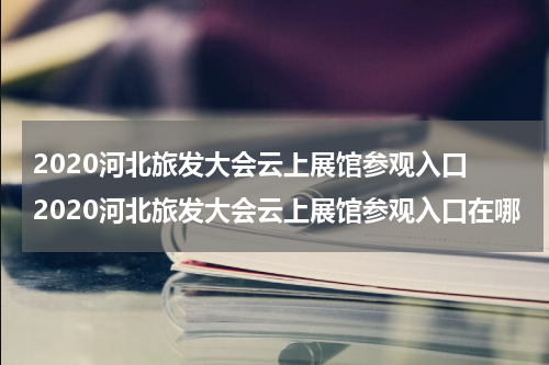 2020河北旅发大会云上展馆参观入口 2020河北旅发大会云上展馆参观入口在哪