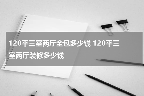 120平三室两厅全包多少钱 120平三室两厅装修多少钱