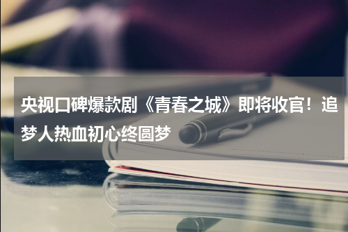 央视口碑爆款剧《青春之城》即将收官！追梦人热血初心终圆梦