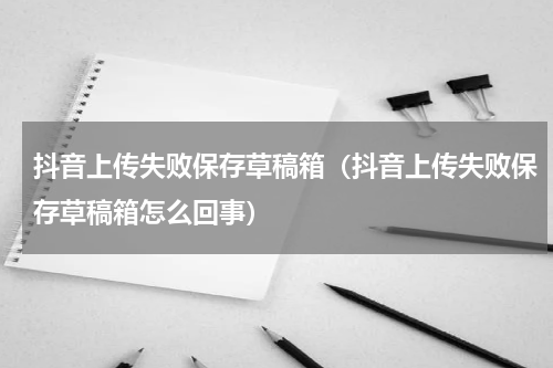 抖音上传失败保存草稿箱（抖音上传失败保存草稿箱怎么回事）