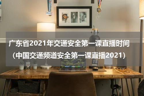 广东省2021年交通安全第一课直播时间（中国交通频道安全第一课直播2021）