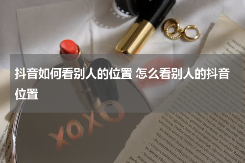 抖音如何看别人的位置 怎么看别人的抖音位置