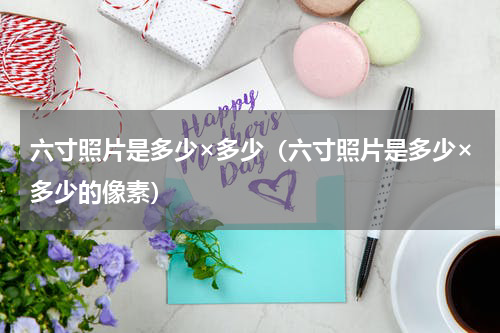 六寸照片是多少×多少（六寸照片是多少×多少的像素）