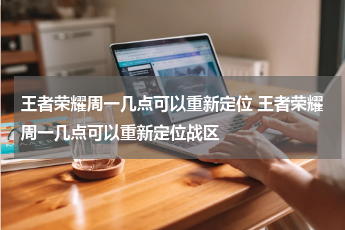 王者荣耀周一几点可以重新定位 王者荣耀周一几点可以重新定位战区