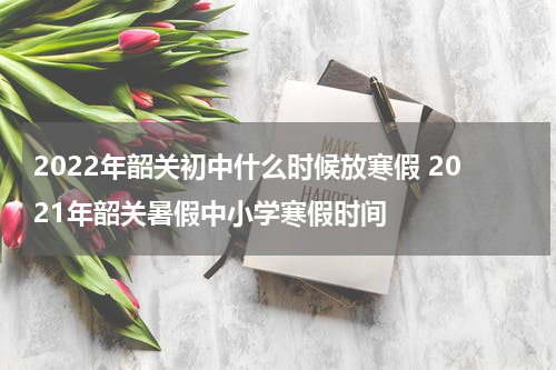 2022年韶关初中什么时候放寒假 2021年韶关暑假中小学寒假时间