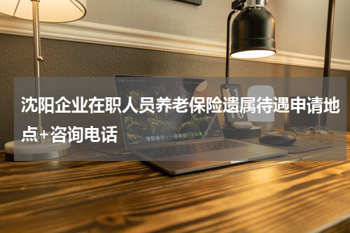沈阳企业在职人员养老保险遗属待遇申请地点+咨询电话