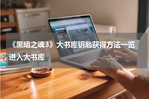 《黑暗之魂3》大书库钥匙获得方法一览 进入大书库