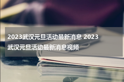 2023武汉元旦活动最新消息 2023武汉元旦活动最新消息视频