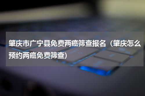 肇庆市广宁县免费两癌筛查报名（肇庆怎么预约两癌免费筛查）