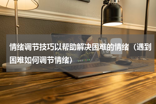 情绪调节技巧以帮助解决困难的情绪（遇到困难如何调节情绪）