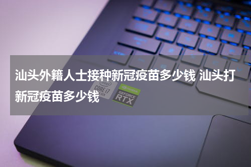 汕头外籍人士接种新冠疫苗多少钱 汕头打新冠疫苗多少钱