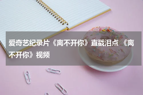 爱奇艺纪录片《离不开你》直戳泪点 《离不开你》视频