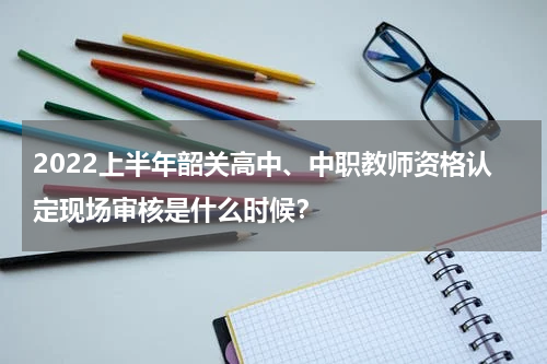 2022上半年韶关高中、中职教师资格认定现场审核是什么时候？
