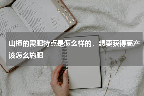 山楂的需肥特点是怎么样的，想要获得高产该怎么施肥