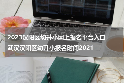 2023汉阳区幼升小网上报名平台入口 武汉汉阳区幼升小报名时间2021