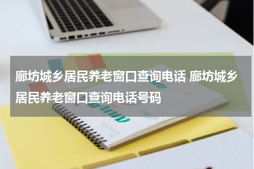 廊坊城乡居民养老窗口查询电话 廊坊城乡居民养老窗口查询电话号码