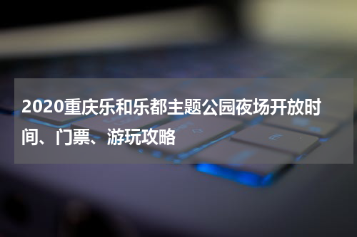 2020重庆乐和乐都主题公园夜场开放时间、门票、游玩攻略