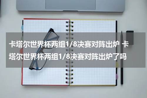 卡塔尔世界杯两组1/8决赛对阵出炉 卡塔尔世界杯两组1/8决赛对阵出炉了吗