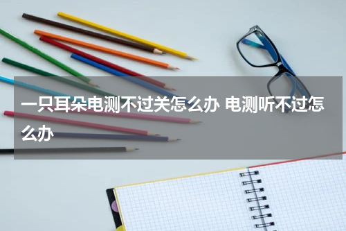 一只耳朵电测不过关怎么办 电测听不过怎么办