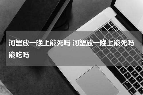 河蟹放一晚上能死吗 河蟹放一晚上能死吗能吃吗