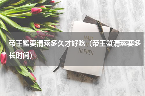 帝王蟹要清蒸多久才好吃（帝王蟹清蒸要多长时间）
