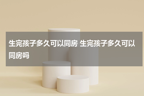 生完孩子多久可以同房 生完孩子多久可以同房吗