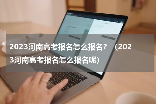 2023河南高考报名怎么报名？（2023河南高考报名怎么报名呢）