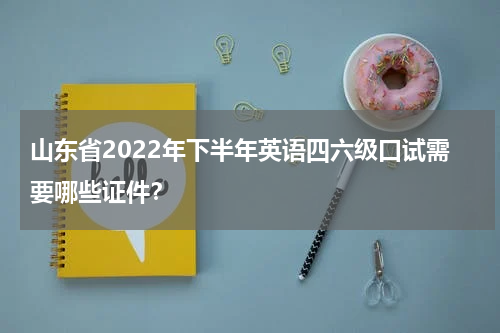 山东省2022年下半年英语四六级口试需要哪些证件？