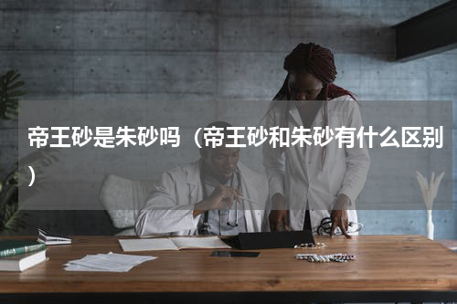 帝王砂是朱砂吗（帝王砂和朱砂有什么区别）