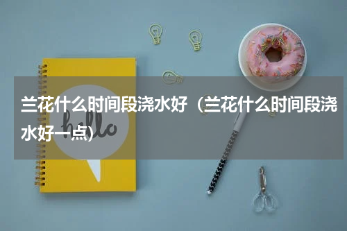 兰花什么时间段浇水好（兰花什么时间段浇水好一点）