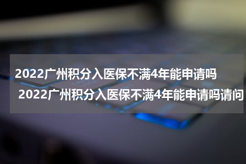 2022广州积分入医保不满4年能申请吗 2022广州积分入医保不满4年能申请吗请问