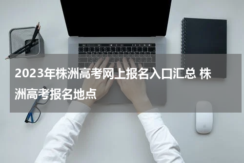 2023年株洲高考网上报名入口汇总 株洲高考报名地点
