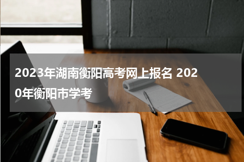 2023年湖南衡阳高考网上报名 2020年衡阳市学考