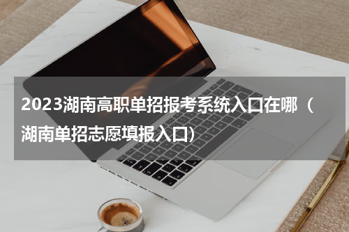 2023湖南高职单招报考系统入口在哪（湖南单招志愿填报入口）