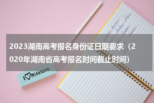 2023湖南高考报名身份证日期要求（2020年湖南省高考报名时间截止时间）
