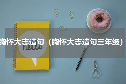 胸怀大志造句（胸怀大志造句三年级）