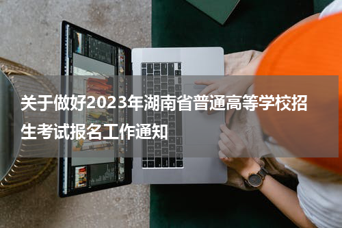 关于做好2023年湖南省普通高等学校招生考试报名工作通知