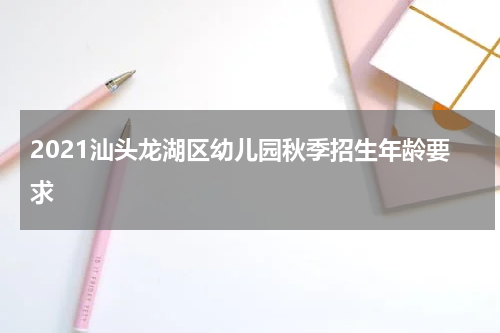 2021汕头龙湖区幼儿园秋季招生年龄要求