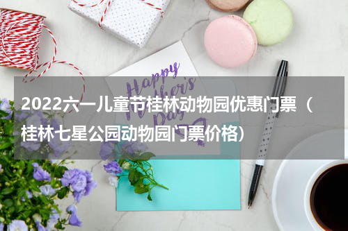 2022六一儿童节桂林动物园优惠门票（桂林七星公园动物园门票价格）