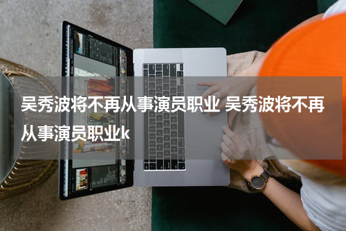 吴秀波将不再从事演员职业 吴秀波将不再从事演员职业k